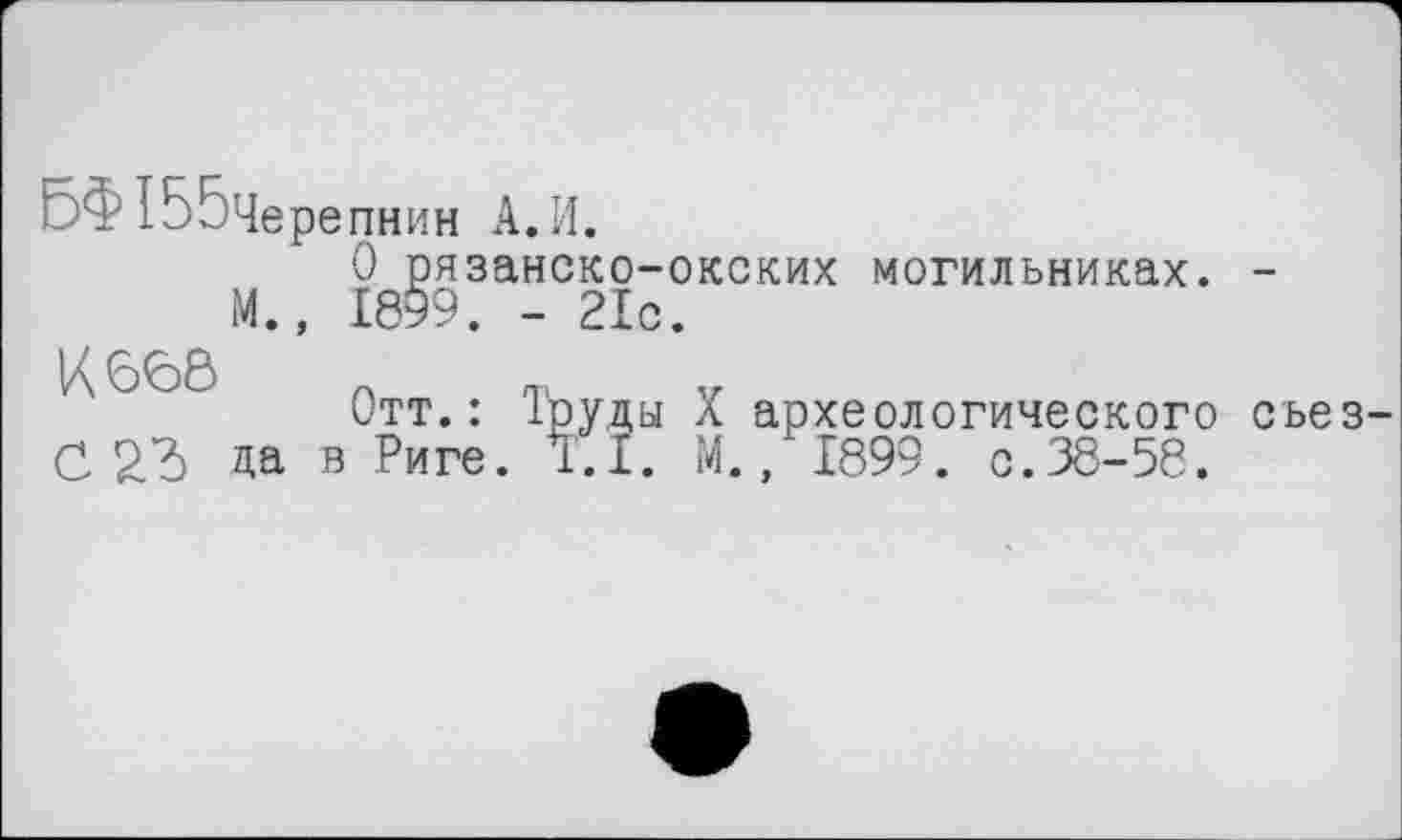 ﻿ЬФ ІБбЧерепнин А. И.
О рязанско-окских могильниках. -М., 1899. - 21с.
К 66Ô Л TV. Y
Отт.: 1руды X археологического съез-CZd да в Риге. T.I. М., 1899. с.38-58.